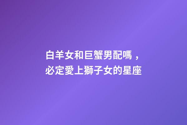 白羊女和巨蟹男配嗎，必定愛上獅子女的星座
